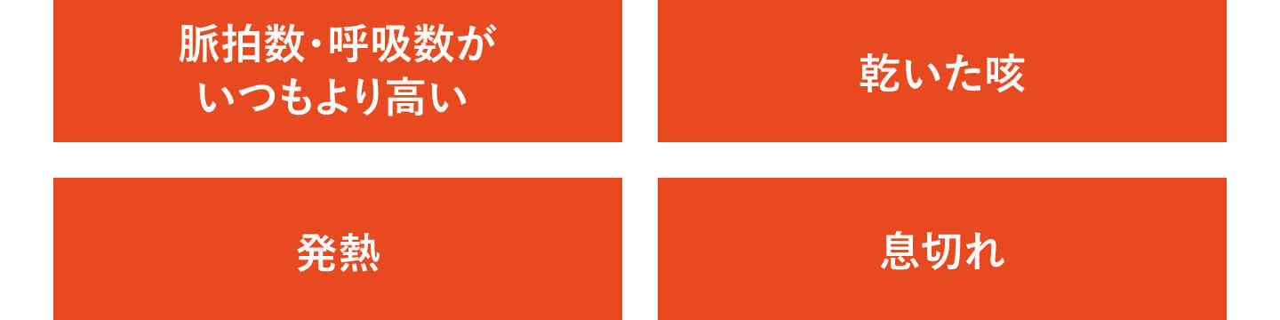 脈拍数・呼吸数がいつもより高い、乾いた咳、発熱、息切れ