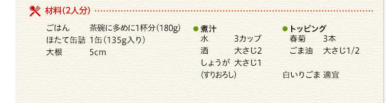 材料（2人分）　ごはん　茶碗に多めに1杯分（180g）　ほたて缶詰　1缶（135g入り）　大根　5cm　煮汁　水　3カップ　酒　大さじ2　しょうが（すりおろし）大さじ1　トッピング　春菊　3本　ごま油　大さじ1/2　白いりごま　適宜