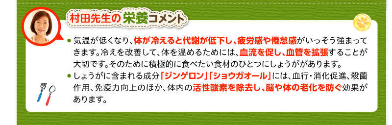 村田先生の栄養コメント　気温が低くなり、体が冷えると代謝が低下し、疲労感や倦怠感がいっそう強まってきます。冷えを改善して、体を温めるためには、血流を促し、血管を拡張することが大切です。そのために積極的に食べたい食材のひとつにしょうががあります。しょうがに含まれる成分「ジンゲロン」「ショウガオール」には、血行・消化促進、殺薗作用、免疫力向上のほか、体内の活性酸素を除去し、脳や体の老化を防ぐ効果があります。