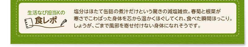 生活なび担当Ｋの食レポ　塩分はほたて缶詰の煮汁だけという驚きの減塩雑炊。春菊と根菜が寒さでこわばった身体を芯から温かくほぐしてくれ、食べた瞬間ほっこり。しょうが、ごまで風邪を寄せ付けない身体になれそうです。