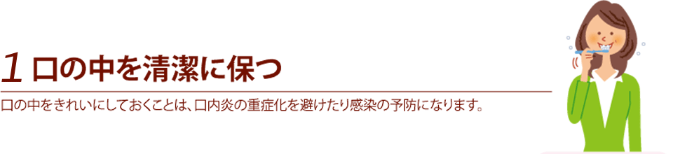 1.口の中を清潔に保つ　口の中をいきれいにしておくことは、口内炎の重症化を避けたり感染の予防になります。