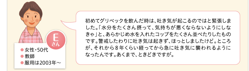 初めてグリベックを飲んだ時は、吐き気が起こるのではと緊張しました。「水分をたくさん摂って、気持ちが悪くならないようにしなきゃ」と、あらかじめ水を入れたコップをたくさん並べたりしたものです。警戒したわりに吐き気は起きず、ほっとしましたけど。ところが、それから８年くらい経ってから急に吐き気に襲われるようになったんです。あくまで、ときどきですが。