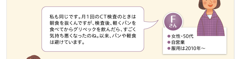 私も同じです。月１回のCT検査のときは朝食を抜くんですが、検査後、軽くパンを食べてからグリベックを飲んだら、すごく気持ち悪くなったのね。以来、パンや軽食は避けています。