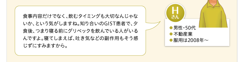 食事内容だけでなく、飲むタイミングも大切なんじゃないか、という気がしますね。知り合いのGIST患者で、夕食後、つまり寝る前にグリベックを飲んでいる人がいるんですよ。寝てしまえば、吐き気などの副作用もそう感じずにすみますから。