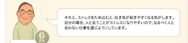 それと、ストレスをため込むと、吐き気が起きやすくなる気がします。自分の場合、人と会うことがストレスになりやすいので、なるべく人と会わない仕事を選ぶようにしています。