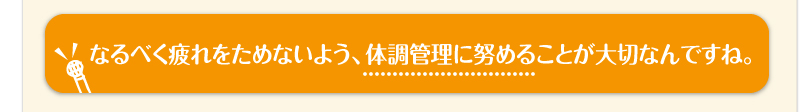 なるべく疲れをためないよう、体調管理に努めることが大切なんですね。