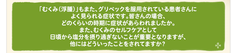 「むくみ（浮腫）」もまた、グリベックを服用されている患者さんによく見られる症状です。皆さんの場合、どのくらいの時期に症状があらわれましたか。また、むくみのセルフケアとして日頃から塩分を摂り過ぎないことが重要となりますが、他にはどういったことをされてますか？