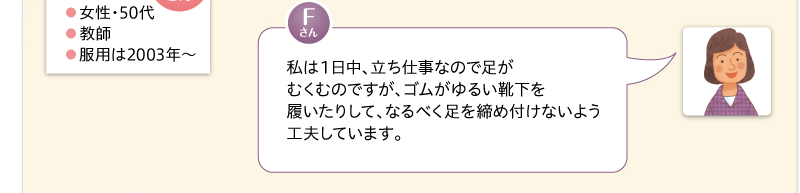 私は１日中、立ち仕事なので足がむくむのですが、ゴムがゆるい靴下を履いたりして、なるべく足を締め付けないよう工夫しています。