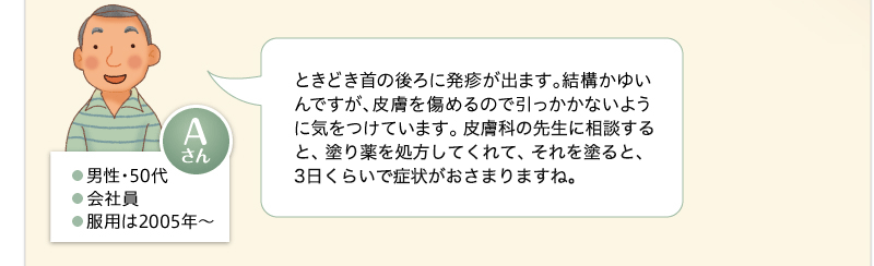 ときどき首の後ろに発疹が出ます。結構かゆいんですが、皮膚を傷めるので引っかかないように気をつけています。皮膚科でもらった副腎皮質ホルモンの軟膏を塗ると、3日くらいで治っちゃうんですけどね。