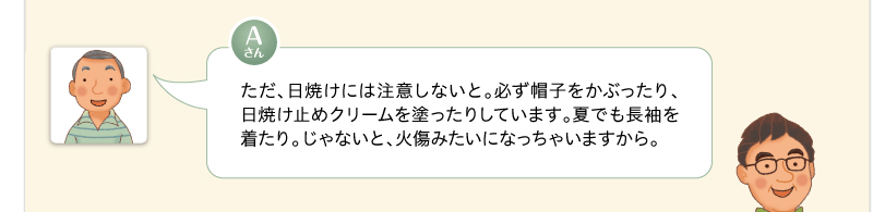 ただ、日焼けには注意しないと。必ず帽子をかぶったり、日焼け止めクリームを塗ったりしています。夏でも長袖を着たり。じゃないと、火傷みたいになっちゃいますから。