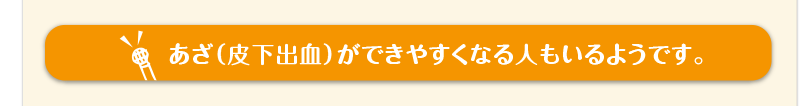 あざ（皮下出血）ができやすくなる人もいるようです。