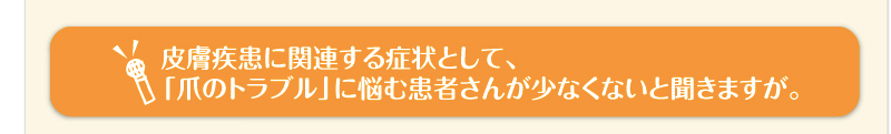 皮膚疾患に関連する症状として、「爪のトラブル」に悩む患者さんが少なくないと聞きますが。