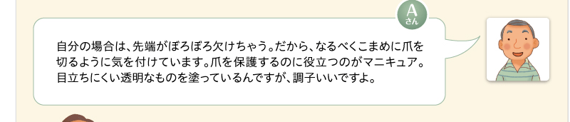自分の場合は、先端がぼろぼろ欠けちゃう。だから、なるべくこまめに爪を切るように気を付けています。爪を保護するのに役立つのがマニキュア。目立ちにくい透明なものを塗っているんですが、調子いいですよ。