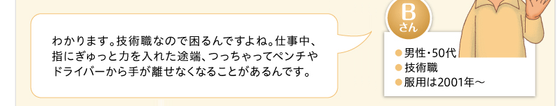わかります。技術職なので困るんですよね。仕事中、指にぎゅっと力を入れた途端、つっちゃってペンチやドライバーから手が離せなくなることがあるんです。