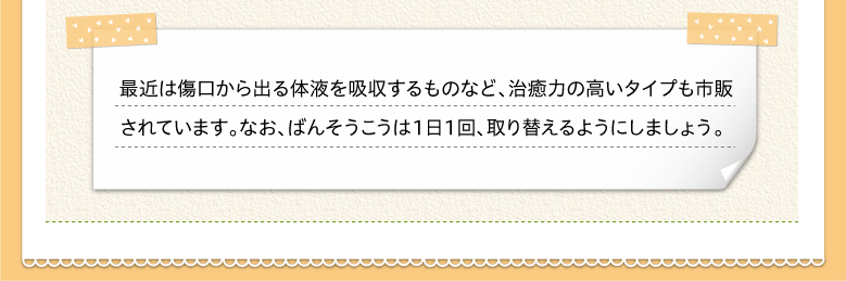 最近は傷口から出る体液を吸収するものなど、治癒力の高いタイプも市販されています。なお、ばんそうこうは１日１回、取り替えるようにしましょう。