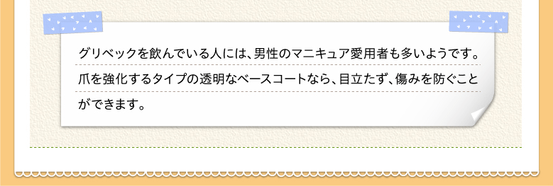 グリベックを飲んでいる人には、男性のマニキュア愛用者も多いようです。爪を強化するタイプの透明なベースコートなら、目立たず、傷みを防ぐことができます。