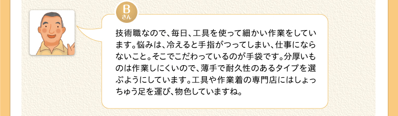 技術職なので、毎日、工具を使って細かい作業をしています。悩みは、冷えると手指がつってしまい、仕事にならないこと。そこでこだわっているのが手袋です。分厚いものは作業しにくいので、薄手で耐久性のあるタイプを選ぶようにしています。工具や作業着の専門店にはしょっちゅう足を運び、物色していますね。
