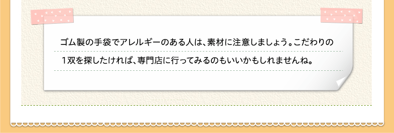 ゴム製の手袋でアレルギーのある人は、素材に注意しましょう。こだわりの１双を探したければ、専門店に行ってみるのもいいかもしれませんね。