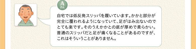 自宅では低反発スリッパを履いています。かかと部分が完全に覆われるようになっていて、足がはみ出ないのでとても楽です。そのうえかかとの底が厚めで柔らかい。普通のスリッパだと足が痛くなることがあるのですが、これはそういうことがありません。