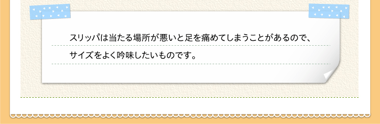 スリッパは当たる場所が悪いと足を痛めてしまうことがあるので、サイズをよく吟味したいものです。