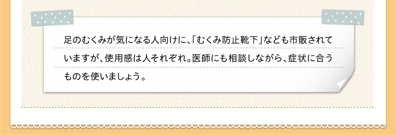 足のむくみが気になる人向けに、「むくみ防止靴下」なども市販されていますが、使用感は人それぞれ。医師にも相談しながら、症状に合うものを使いましょう。