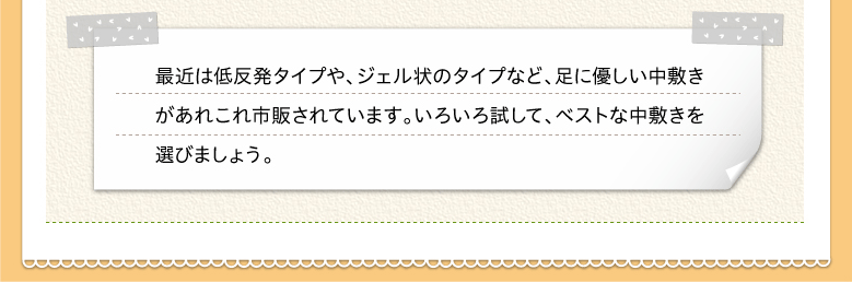 最近は低反発タイプや、ジェル状のタイプなど、足に優しい中敷きがあれこれ市販されています。いろいろ試して、ベストな中敷きを選びましょう。
