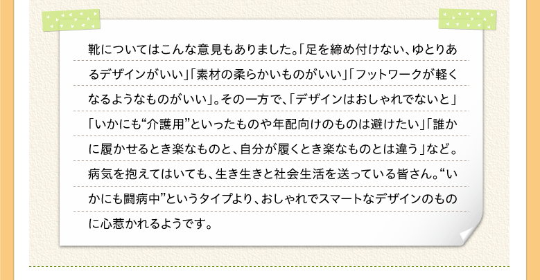 靴についてはこんな意見もありました。「足を締め付けない、ゆとりあるデザインがいい」「素材の柔らかいものがいい」「フットワークが軽くなるようなものがいい」。その一方で、「デザインはおしゃれでないと」「いかにも“介護用”といったものや年配向けのものは避けたい」「誰かに履かせるとき楽なものと、自分が履くとき楽なものとは違う」など。病気を抱えてはいても、生き生きと社会生活を送っている皆さん。“いかにも闘病中”というタイプより、おしゃれでスマートなデザインのものに心惹かれるようです。
