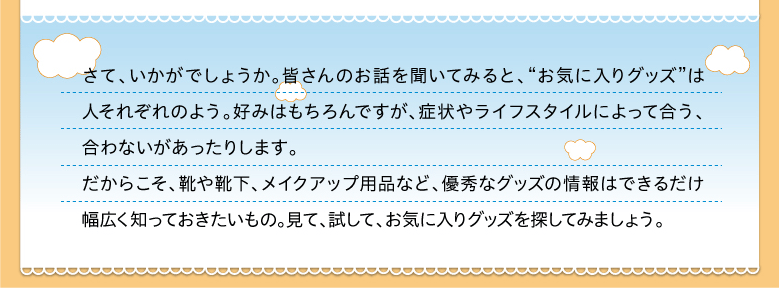 さて、いかがでしょうか。皆さんのお話を聞いてみると、“お気に入りグッズ”は人それぞれのよう。好みはもちろんですが、症状やライフスタイルによって合う、合わないがあったりします。だからこそ、靴や靴下、メイクアップ用品など、優秀なグッズの情報はできるだけ幅広く知っておきたいもの。見て、試して、お気に入りグッズを探してみましょう。
