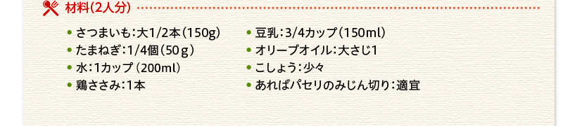 材料（２人分） さつまいも　大 150ｇ　豆乳　150ml　たまねぎ　50ｇ　オリーブオイル 大さじ１　水　１カップ（200ml）　こしょう　少々　鶏ささみ　１本　あればパセリのみじん切り