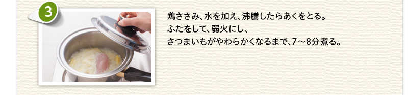 鶏ささみ、水を加え沸騰したらあくをとる。ふたをして、弱火にし、さつまいもがやわらかくなるまで7～8分煮る。