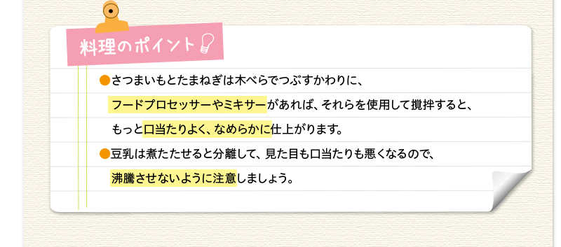 料理のポイント　フードプロセッサーやミキサーがあれば、それらを使用して撹拌すると、もっと口当たりよく、なめらかに。豆乳は煮立たせると分離して、口当たりも悪くなるので、沸騰させないように注意しましょう。