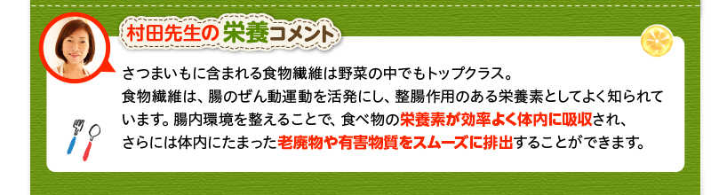 村田先生の栄養コメント　さつまいもに含まれる食物繊維は野菜の中でもトップクラス。食物繊維は腸のぜん動運動を活発にし、整腸作用のある栄養素です。腸内環境を整えることで、栄養素が効率よく体内に吸収され、さらには体内にたまった老廃物や有害物質をスムーズに排出できます。