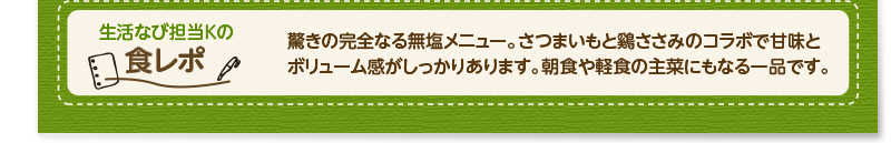 生活なび担当Ｋの食レポ　驚きの完全なる無塩メニュー。さつまいも鶏ささみで甘味とボリューム感がしっかりあります。朝食や軽食の主菜にもなる一品です。