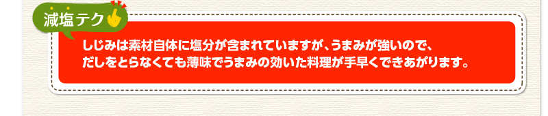 減塩テク　しじみは素材自体に塩分が含まれていますが、うまみが強いので、だしをとらなくても薄味でうまみの効いた料理が手早くできあがります。