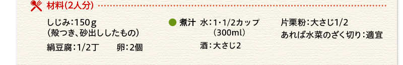 材料（２人分） しじみ 150ｇ 絹豆腐 1/2丁 卵 2個 水 1・1/2カップ（300ml） 酒 大さじ2 片栗粉 大さじ1/2 あれば水菜のざく切り 適宜
