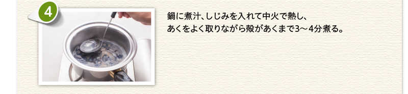 鍋に煮汁、しじみを入れて中火で熱し、あくをよく取りながら殻があくまで3～4分煮る。