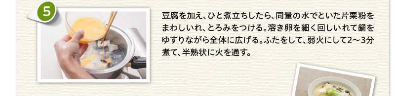 豆腐を加え、ひと煮立ちしたら、同量の水でといた片栗粉をまわしいれ、とろみをつける。溶き卵を細く回しいれて鍋をゆすりながら全体に広げる。ふたをして、弱火にして2～3分煮て、半熟状に火を通す。
