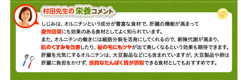 村田先生の栄養コメント　しじみは、オルニチンという成分が豊富な食材で、肝臓の機能が高まって疲労回復にも効果のある食材としてよく知られています。また、オルニチンの働きには細胞分裂を活発にしてくれるので、新陳代謝が高まり、肌のくすみを改善したり、髪の毛にもツヤが出て美しくなるという効果も期待できます。肝臓を元気にするオルニチンは、大豆製品などにも含まれていますが、大豆製品や卵は肝臓に負担をかけず、良質なたんぱく質が摂取できる食材としてもおすすめです。