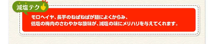 減塩テク　モロヘイヤ、長芋のねばねばが麺によくからみ、低塩の梅肉のさわやかな酸味が、減塩の味にメリハリを与えてくれます。