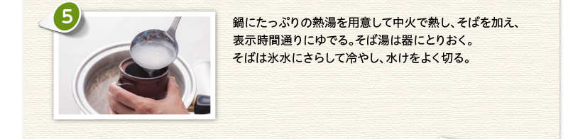 鍋にたっぷりの熱湯を用意して中火で熱し、そばを加え、表示時間通りにゆでる。そば湯は器にとりおく。そばは氷水にさらして冷やし、水けをよく切る。