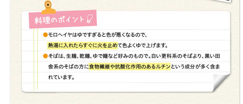 料理のポイント　モロヘイヤはゆですぎると色が悪くなるので、熱湯に入れたらすぐに火を止めて色よくゆで上げます。そばは、生麺、乾麺、ゆで麺など好みのもので。白い更科系のそばより、黒い田舎系のそばの方に食物繊維や抗酸化作用のあるルチンという成分が多く含まれています。