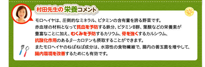 村田先生の栄養コメント　モロヘイヤは、圧倒的なミネラル、ビタミンの含有量を誇る野菜です。赤血球の材料となって貧血を予防する鉄分、ビタミンB群、葉酸などの栄養素が豊富なことに加え、むくみを予防するカリウム、骨を強くするカルシウム、抗酸化作用のあるβ―カロテンも摂取することができます。またモロヘイヤのねばねば成分は、水溶性の食物繊維で、腸内の善玉菌を増やして、腸内環境を改善するためにも有効です。