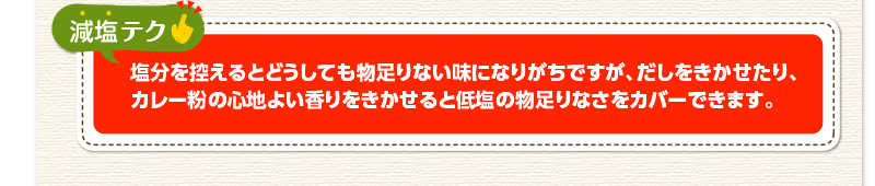 減塩テク　塩分を控えるとどうしても物足りない味になりがちですが、だしをきかせたり、カレー粉の心地よい香りをきかせると低塩の物足りなさをカバーできます。