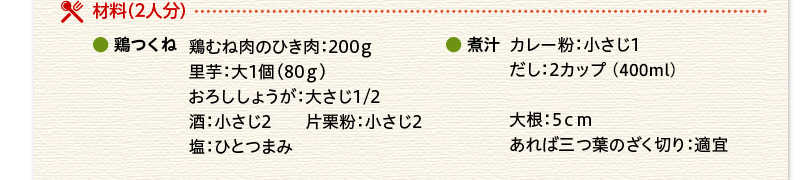 材料（２人分）鶏つくね　鶏むね肉のひき肉　200ｇ　里芋　大1個（80ｇ）　おろししょうが　大さじ1/2　酒　小さじ2　片栗粉　小さじ2　塩　ひとつまみ　煮汁　カレー粉　小さじ1　だし　2カップ（400ml）　大根　5ｃｍ　あれば三つ葉のざく切り　適宜