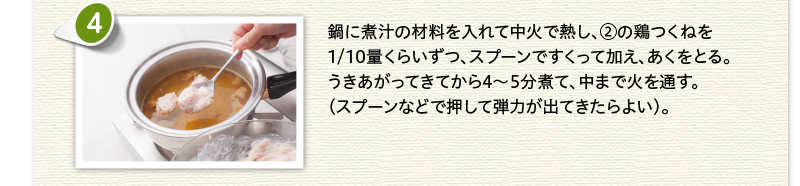 鍋に煮汁の材料を入れて中火で熱し、②の鶏つくねを1/10量くらいずつ、スプーンですくって加え、あくをとる。うきあがってきてから4～5分煮て、中まで火を通す。（スプーンなどで押して弾力が出てきたらよい）。