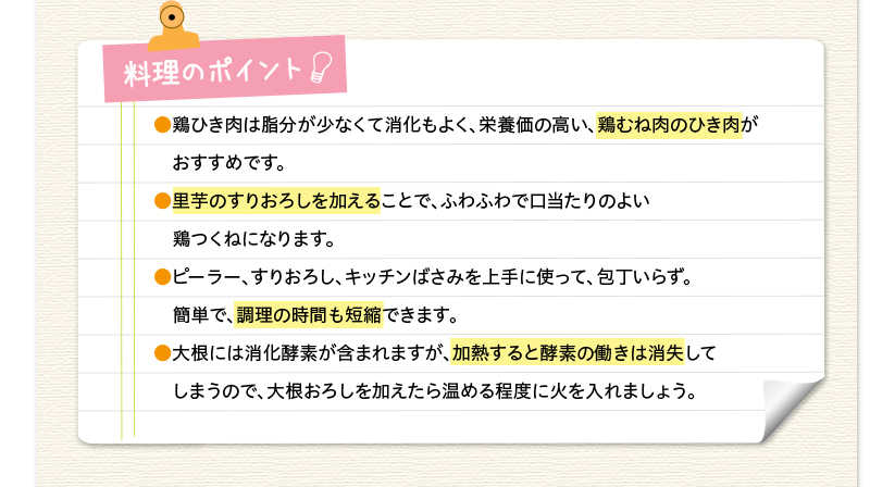 料理のポイント　鶏ひき肉は脂分が少なくて消化もよく、栄養価の高い、鶏むね肉のひき肉がおすすめです。里芋のすりおろしを加えることで、ふわふわで口当たりのよい鶏つくねになります。ピーラー、すりおろし、キッチンばさみを上手に使って、包丁いらず。簡単で、調理の時間も短縮できます。大根には消化酵素が含まれますが、加熱すると酵素の働きは消失してしまうので、大根おろしを加えたら温める程度に火を入れましょう。