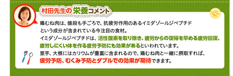 村田先生の栄養コメント　鶏むね肉は、値段も手ごろで、抗疲労作用のあるイミダゾールジペプチドという成分が含まれている今注目の食材。イミダゾールジペプチドは、活性酸素を取り除き、疲労からの復帰を早める疲労回復、疲労しにくい体を作る疲労予防にも効果があるといわれています。里芋、大根にはカリウムが豊富に含まれるので、鶏むね肉と一緒に摂取すれば、疲労予防、むくみ予防とダブルでの効果が期待できます。