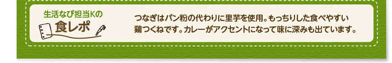 生活なび担当Ｋの食レポ　つなぎはパン粉の代わりに里芋を使用。もっちりした食べやすい鷄つくねです。カレーがアクセントになって味に深みも出ています。