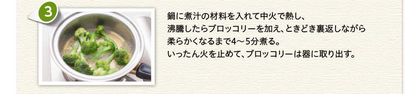鍋に煮汁の材料を入れて中火で熱し、沸騰したらブロッコリーを加え、ときどき裏返しながら柔らかくなるまで4～5分煮る。いったん火を止めて、ブロッコリーは器に取り出す。