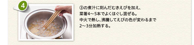 ③の煮汁に刻んだむきえびを加え、菜箸4～5本でよくほぐし混ぜる。中火で熱し、沸騰してえびの色が変わるまで2～3分加熱する。